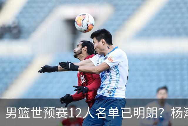男篮世预赛12人名单已明朗？杨瀚森张镇麟领衔：赵继伟或落选？